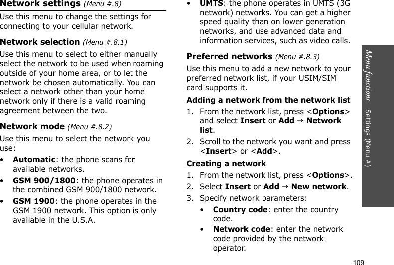 Menu functions    Settings (Menu #)109Network settings (Menu #.8)Use this menu to change the settings for connecting to your cellular network.Network selection (Menu #.8.1)Use this menu to select to either manually select the network to be used when roaming outside of your home area, or to let the network be chosen automatically. You can select a network other than your home network only if there is a valid roaming agreement between the two.Network mode (Menu #.8.2)Use this menu to select the network you use:•Automatic: the phone scans for available networks.•GSM 900/1800: the phone operates in the combined GSM 900/1800 network.•GSM 1900: the phone operates in the GSM 1900 network. This option is only available in the U.S.A.•UMTS: the phone operates in UMTS (3G network) networks. You can get a higher speed quality than on lower generation networks, and use advanced data and information services, such as video calls. Preferred networks (Menu #.8.3)Use this menu to add a new network to your preferred network list, if your USIM/SIM card supports it. Adding a network from the network list1. From the network list, press &lt;Options&gt; and select Insert or Add → Network list. 2. Scroll to the network you want and press &lt;Insert&gt; or &lt;Add&gt;.Creating a network1. From the network list, press &lt;Options&gt;.2. Select Insert or Add → New network. 3. Specify network parameters:•Country code: enter the country code.•Network code: enter the network code provided by the network operator.