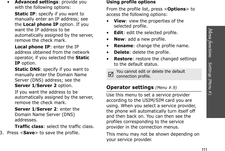 Menu functions    Settings (Menu #)111•Advanced settings: provide you with the following options:Static IP: specify if you want to manually enter an IP address; see the Local phone IP option. If you want the IP address to be automatically assigned by the server, remove the check mark.Local phone IP: enter the IP address obtained from the network operator, if you selected the Static IP option.Static DNS: specify if you want to manually enter the Domain Name Server (DNS) address; see the Server 1/Server 2 option. If you want the address to be automatically assigned by the server, remove the check mark.Server 1/Server 2: enter the Domain Name Server (DNS) addresses.Traffic class: select the traffic class.3. Press &lt;Save&gt; to save the profile.Using profile optionsFrom the profile list, press &lt;Options&gt; to access the following options:•View: view the properties of the selected profile.•Edit: edit the selected profile.•New: add a new profile.•Rename: change the profile name.•Delete: delete the profile.•Restore: restore the changed settings to the default status.Operator settings (Menu #.9)Use this menu to set a service provider according to the USIM/SIM card you are using. When you select a service provider, the phone will automatically turn itself off and then back on. You can then see the profiles corresponding to the service provider in the connection menus. This menu may not be shown depending on your service provider.You cannot edit or delete the default connection profile.