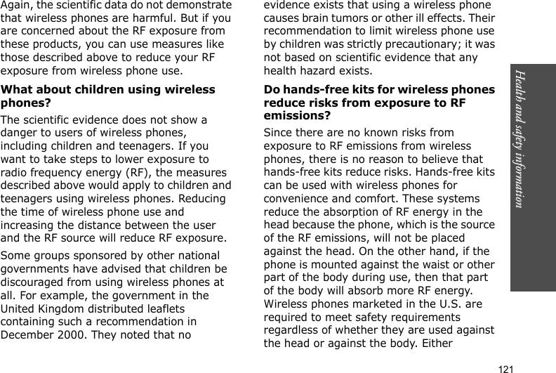 121Health and safety informationAgain, the scientific data do not demonstrate that wireless phones are harmful. But if you are concerned about the RF exposure from these products, you can use measures like those described above to reduce your RF exposure from wireless phone use.What about children using wireless phones?The scientific evidence does not show a danger to users of wireless phones, including children and teenagers. If you want to take steps to lower exposure to radio frequency energy (RF), the measures described above would apply to children and teenagers using wireless phones. Reducing the time of wireless phone use and increasing the distance between the user and the RF source will reduce RF exposure.Some groups sponsored by other national governments have advised that children be discouraged from using wireless phones at all. For example, the government in the United Kingdom distributed leaflets containing such a recommendation in December 2000. They noted that no evidence exists that using a wireless phone causes brain tumors or other ill effects. Their recommendation to limit wireless phone use by children was strictly precautionary; it was not based on scientific evidence that any health hazard exists. Do hands-free kits for wireless phones reduce risks from exposure to RF emissions?Since there are no known risks from exposure to RF emissions from wireless phones, there is no reason to believe that hands-free kits reduce risks. Hands-free kits can be used with wireless phones for convenience and comfort. These systems reduce the absorption of RF energy in the head because the phone, which is the source of the RF emissions, will not be placed against the head. On the other hand, if the phone is mounted against the waist or other part of the body during use, then that part of the body will absorb more RF energy. Wireless phones marketed in the U.S. are required to meet safety requirements regardless of whether they are used against the head or against the body. Either 