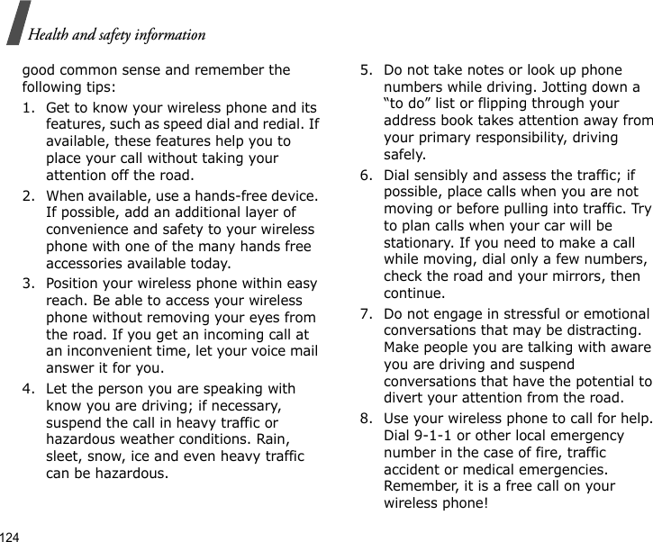 124Health and safety informationgood common sense and remember the following tips:1. Get to know your wireless phone and its features, such as speed dial and redial. If available, these features help you to place your call without taking your attention off the road.2. When available, use a hands-free device. If possible, add an additional layer of convenience and safety to your wireless phone with one of the many hands free accessories available today.3. Position your wireless phone within easy reach. Be able to access your wireless phone without removing your eyes from the road. If you get an incoming call at an inconvenient time, let your voice mail answer it for you.4. Let the person you are speaking with know you are driving; if necessary, suspend the call in heavy traffic or hazardous weather conditions. Rain, sleet, snow, ice and even heavy traffic can be hazardous.5. Do not take notes or look up phone numbers while driving. Jotting down a “to do” list or flipping through your address book takes attention away from your primary responsibility, driving safely.6. Dial sensibly and assess the traffic; if possible, place calls when you are not moving or before pulling into traffic. Try to plan calls when your car will be stationary. If you need to make a call while moving, dial only a few numbers, check the road and your mirrors, then continue.7. Do not engage in stressful or emotional conversations that may be distracting. Make people you are talking with aware you are driving and suspend conversations that have the potential to divert your attention from the road.8. Use your wireless phone to call for help. Dial 9-1-1 or other local emergency number in the case of fire, traffic accident or medical emergencies. Remember, it is a free call on your wireless phone!