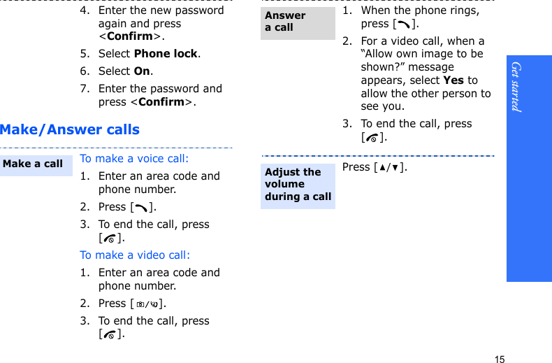 Get started15Make/Answer calls4. Enter the new password again and press &lt;Confirm&gt;.5. Select Phone lock.6. Select On.7. Enter the password and press &lt;Confirm&gt;.To make a voice call:1. Enter an area code and phone number.2. Press [ ].3. To end the call, press [].To make a  v i deo ca l l :1. Enter an area code and phone number.2. Press [ ].3. To end the call, press [].Make a call1. When the phone rings, press [ ].2. For a video call, when a “Allow own image to be shown?” message appears, select Yes to allow the other person to see you.3. To end the call, press [].Press [/].Answer a callAdjust the volume during a call