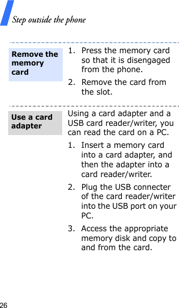 Step outside the phone261. Press the memory card so that it is disengaged from the phone.2. Remove the card from the slot.Using a card adapter and a USB card reader/writer, you can read the card on a PC.1. Insert a memory card into a card adapter, and then the adapter into a card reader/writer.2. Plug the USB connecter of the card reader/writer into the USB port on your PC.3. Access the appropriate memory disk and copy to and from the card.Remove the memory cardUse a card adapter