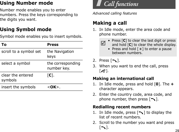 29Using Number modeNumber mode enables you to enter numbers. Press the keys corresponding to the digits you want.Using Symbol modeSymbol mode enables you to insert symbols.Call functionsAdvanced calling featuresMaking a call1. In Idle mode, enter the area code and phone number.2. Press [ ].3. When you want to end the call, press [].Making an international call1. In Idle mode, press and hold [0]. The + character appears.2. Enter the country code, area code, and phone number, then press [ ].Redialling recent numbers1. In Idle mode, press [ ] to display the list of recent numbers.2. Scroll to the number you want and press [].To Pressscroll to a symbol set the Navigation keysselect a symbol the corresponding number key.clear the entered symbols[C]. insert the symbols &lt;OK&gt;.•  Press [C] to clear the last digit or press and hold [C] to clear the whole display.•  Press and hold [ ] to enter a pause between numbers.