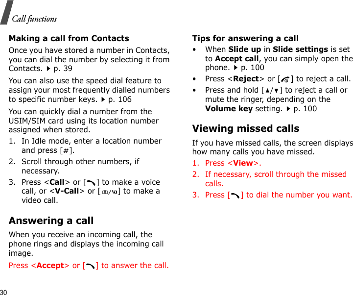 30Call functionsMaking a call from ContactsOnce you have stored a number in Contacts, you can dial the number by selecting it from Contacts.p. 39You can also use the speed dial feature to assign your most frequently dialled numbers to specific number keys.p. 106You can quickly dial a number from the USIM/SIM card using its location number assigned when stored.1. In Idle mode, enter a location number and press [ ].2. Scroll through other numbers, if necessary.3. Press &lt;Call&gt; or [ ] to make a voice call, or &lt;V-Call&gt; or [ ] to make a video call.Answering a callWhen you receive an incoming call, the phone rings and displays the incoming call image. Press &lt;Accept&gt; or [ ] to answer the call.Tips for answering a call• When Slide up in Slide settings is set to Accept call, you can simply open the phone.p. 100•Press &lt;Reject&gt; or [ ] to reject a call.• Press and hold [/] to reject a call or mute the ringer, depending on the Volume key setting.p. 100Viewing missed callsIf you have missed calls, the screen displays how many calls you have missed.1. Press &lt;View&gt;.2. If necessary, scroll through the missed calls.3. Press [ ] to dial the number you want.