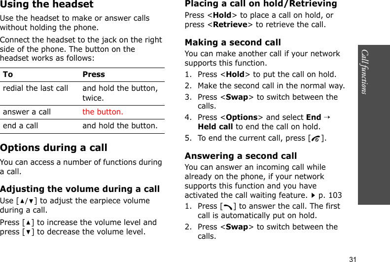 Call functions    31Using the headsetUse the headset to make or answer calls without holding the phone. Connect the headset to the jack on the right side of the phone. The button on the headset works as follows: Options during a callYou can access a number of functions during a call.Adjusting the volume during a callUse [/] to adjust the earpiece volume during a call.Press [ ] to increase the volume level and press [ ] to decrease the volume level.Placing a call on hold/RetrievingPress &lt;Hold&gt; to place a call on hold, or press &lt;Retrieve&gt; to retrieve the call.Making a second callYou can make another call if your network supports this function.1. Press &lt;Hold&gt; to put the call on hold.2. Make the second call in the normal way.3. Press &lt;Swap&gt; to switch between the calls.4. Press &lt;Options&gt; and select End → Held call to end the call on hold.5. To end the current call, press [ ].Answering a second callYou can answer an incoming call while already on the phone, if your network supports this function and you have activated the call waiting feature.p. 103 1. Press [ ] to answer the call. The first call is automatically put on hold.2. Press &lt;Swap&gt; to switch between the calls.To Pressredial the last call and hold the button, twice.answer a call the button.end a call and hold the button.