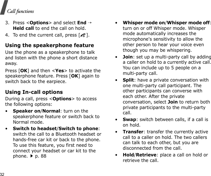 32Call functions3. Press &lt;Options&gt; and select End → Held call to end the call on hold.4. To end the current call, press [ ].Using the speakerphone featureUse the phone as a speakerphone to talk and listen with the phone a short distance away.Press [OK] and then &lt;Yes&gt; to activate the speakerphone feature. Press [OK] again to switch back to the earpiece.Using In-call optionsDuring a call, press &lt;Options&gt; to access the following options:•Speaker on/Normal: turn on the speakerphone feature or switch back to Normal mode.•Switch to headset/Switch to phone: switch the call to a Bluetooth headset or hands-free car kit or back to the phone. To use this feature, you first need to connect your headset or car kit to the phone.p. 88•Whisper mode on/Whisper mode off: turn on or off Whisper mode. Whisper mode automatically increases the microphone&apos;s sensitivity to allow the other person to hear your voice even though you may be whispering.•Join: set up a multi-party call by adding a caller on hold to a currently active call. You can include up to 5 people on a multi-party call.•Split: have a private conversation with one multi-party call participant. The other participants can converse with each other. After the private conversation, select Join to return both private participants to the multi-party call.•Swap: switch between calls, if a call is on hold.•Transfer: transfer the currently active call to a caller on hold. The two callers can talk to each other, but you are disconnected from the call.•Hold/Retrieve: place a call on hold or retrieve the call.