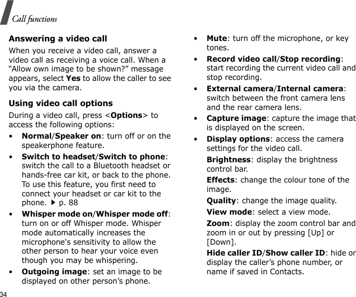 34Call functionsAnswering a video callWhen you receive a video call, answer a video call as receiving a voice call. When a “Allow own image to be shown?” message appears, select Yes to allow the caller to see you via the camera.Using video call optionsDuring a video call, press &lt;Options&gt; to access the following options:•Normal/Speaker on: turn off or on the speakerphone feature.•Switch to headset/Switch to phone: switch the call to a Bluetooth headset or hands-free car kit, or back to the phone. To use this feature, you first need to connect your headset or car kit to the phone.p. 88•Whisper mode on/Whisper mode off: turn on or off Whisper mode. Whisper mode automatically increases the microphone&apos;s sensitivity to allow the other person to hear your voice even though you may be whispering.•Outgoing image: set an image to be displayed on other person’s phone.•Mute: turn off the microphone, or key tones.•Record video call/Stop recording: start recording the current video call and stop recording.•External camera/Internal camera: switch between the front camera lens and the rear camera lens.•Capture image: capture the image that is displayed on the screen.•Display options: access the camera settings for the video call.Brightness: display the brightness control bar.Effects: change the colour tone of the image.Quality: change the image quality.View mode: select a view mode.Zoom: display the zoom control bar and zoom in or out by pressing [Up] or [Down].Hide caller ID/Show caller ID: hide or display the caller’s phone number, or name if saved in Contacts.