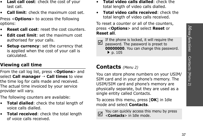 Menu functions    Contacts (Menu 2)37•Last call cost: check the cost of your last call.•Call limit: check the maximum cost set. Press &lt;Options&gt; to access the following options:•Reset call cost: reset the cost counters.•Edit cost limit: set the maximum cost authorised for your calls.•Setup currency: set the currency that is applied when the cost of your call is calculated.Viewing call timeFrom the call log list, press &lt;Options&gt; and select Call manager → Call times to view the time log for calls made and received. The actual time invoiced by your service provider will vary.The following counters are available:•Total dialled: check the total length of voice calls dialled.•Total received: check the total length of voice calls received.•Total video calls dialled: check the total length of video calls dialled.•Total video calls received: check the total length of video calls received.To reset a counter or all of the counters, press &lt;Options&gt; and select Reset or Reset all.Contacts (Menu 2)You can store phone numbers on your USIM/SIM card and in your phone’s memory. The USIM/SIM card and phone’s memory are physically separate, but they are used as a single entity called Contacts. To access this menu, press [OK] in Idle mode and select Contacts.If the phone is locked, it will require the password. The password is preset to 00000000. You can change this password.p. 105You can quickly access this menu by press &lt;Contacts&gt; in Idle mode. 