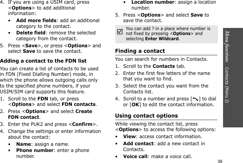 Menu functions    Contacts (Menu 2)394. If you are using a USIM card, press &lt;Options&gt; to add additional information:•Add more fields: add an additional category to the contact.•Delete field: remove the selected category from the contact.5. Press &lt;Save&gt;, or press &lt;Options&gt; and select Save to save the contact.Adding a contact to the FDN listYou can create a list of contacts to be used in FDN (Fixed Dialling Number) mode, in which the phone allows outgoing calls only to the specified phone numbers, if your USIM/SIM card supports this feature.1. Scroll to the FDN tab, or press &lt;Options&gt; and select FDN contacts.2. Press &lt;Options&gt; and select Create FDN contact.3. Enter the PUK2 and press &lt;Confirm&gt;.4. Change the settings or enter information about the contact:•Name: assign a name.•Phone number: enter a phone number.•Location number: assign a location number.5. Press &lt;Options&gt; and select Save to save the contact.Finding a contact You can search for numbers in Contacts.1. Scroll to the Contacts tab.2. Enter the first few letters of the name that you want to find.3. Select the contact you want from the Contacts list.4. Scroll to a number and press [ ] to dial or [OK] to edit the contact information.Using contact optionsWhile viewing the contact list, press &lt;Options&gt; to access the following options:•View: access contact information.•Add contact: add a new contact in Contacts.•Voice call: make a voice call.You can add ? in a place where number is not fixed by pressing &lt;Options&gt; and selecting Enter Wildcard. 