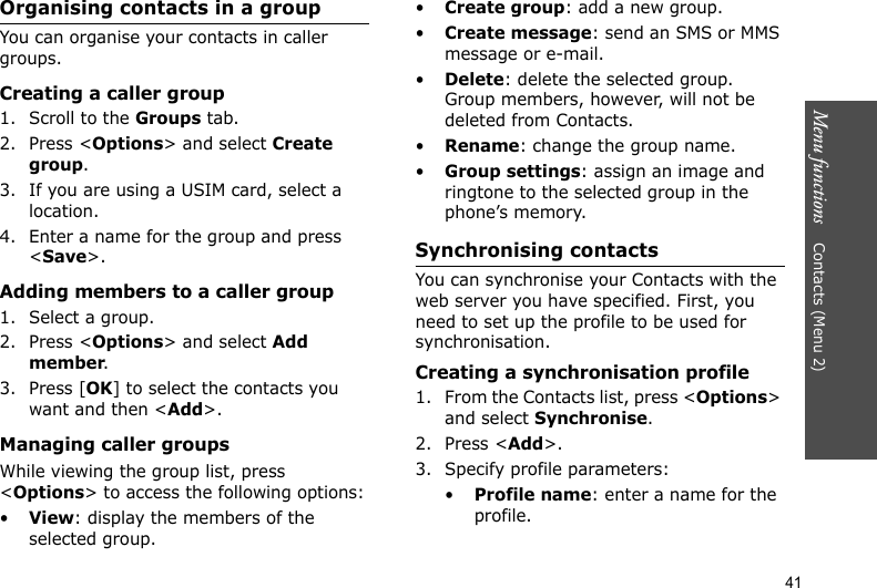 Menu functions    Contacts (Menu 2)41Organising contacts in a groupYou can organise your contacts in caller groups.Creating a caller group1. Scroll to the Groups tab.2. Press &lt;Options&gt; and select Create group.3. If you are using a USIM card, select a location.4. Enter a name for the group and press &lt;Save&gt;.Adding members to a caller group1. Select a group.2. Press &lt;Options&gt; and select Add member.3. Press [OK] to select the contacts you want and then &lt;Add&gt;.Managing caller groupsWhile viewing the group list, press &lt;Options&gt; to access the following options:•View: display the members of the selected group.•Create group: add a new group.•Create message: send an SMS or MMS message or e-mail.•Delete: delete the selected group. Group members, however, will not be deleted from Contacts.•Rename: change the group name.•Group settings: assign an image and ringtone to the selected group in the phone’s memory.Synchronising contactsYou can synchronise your Contacts with the web server you have specified. First, you need to set up the profile to be used for synchronisation.Creating a synchronisation profile1. From the Contacts list, press &lt;Options&gt; and select Synchronise.2. Press &lt;Add&gt;.3. Specify profile parameters:•Profile name: enter a name for the profile.