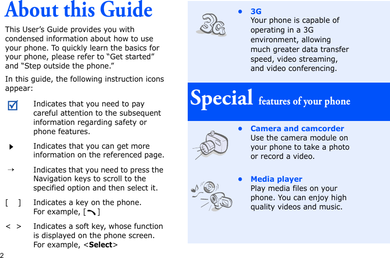 2About this GuideThis User’s Guide provides you with condensed information about how to use your phone. To quickly learn the basics for your phone, please refer to “Get started” and “Step outside the phone.”In this guide, the following instruction icons appear:Indicates that you need to pay careful attention to the subsequent information regarding safety or phone features.Indicates that you can get more information on the referenced page. →Indicates that you need to press the Navigation keys to scroll to the specified option and then select it.[    ] Indicates a key on the phone. For example, []&lt;  &gt; Indicates a soft key, whose function is displayed on the phone screen. For example, &lt;Select&gt;•3GYour phone is capable of operating in a 3G environment, allowing much greater data transfer speed, video streaming, and video conferencing. Special features of your phone• Camera and camcorderUse the camera module on your phone to take a photo or record a video.• Media playerPlay media files on your phone. You can enjoy high quality videos and music.