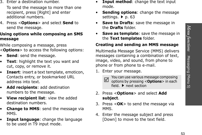 Menu functions    Messaging (Menu 5)533. Enter a destination number.To send the message to more than one recipient, press [Right] and enter additional numbers.4. Press &lt;Options&gt; and select Send to send the message.Using options while composing an SMS messageWhile composing a message, press &lt;Options&gt; to access the following options:•Send: send the message.•Text: highlight the text you want and cut, copy, or remove it.•Insert: insert a text template, emoticon, Contacts entry, or bookmarked URL address into text.•Add recipients: add destination numbers to the message.•View recipient list: view the added destination numbers.•Change to MMS: send the message via MMS.•Input language: change the language to be used in T9 input mode.•Input method: change the text input mode.•Sending options: change the message settings.p. 63 •Save to Drafts: save the message in the Drafts folder.•Save as template: save the message in the Text templates folder.Creating and sending an MMS message Multimedia Message Service (MMS) delivers messages containing a combination of text, image, video, and sound, from phone to phone or from phone to e-mail.1. Enter your message.2. Press &lt;Options&gt; and select Add subject.3. Press &lt;OK&gt; to send the message via MMS.4. Enter the message subject and press [Down] to move to the text field.You can use various message composing   options by pressing &lt;Options&gt; in each   field.next section