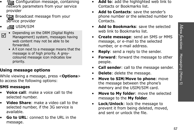 Menu functions    Messaging (Menu 5)57•  Configuration message, containing network parameters from your service provider•  Broadcast message from your service provider•  USIM/SIMUsing message optionsWhile viewing a message, press &lt;Options&gt; to access the following options:SMS messages•Voice call: make a voice call to the selected number.•Video Share: make a video call to the selected number, if the 3G service is available.•Go to URL: connect to the URL in the message.•Add to: add the highlighted web link to Contacts or Bookmarks list.•Add to Contacts: save the sender’s phone number or the selected number to Contacts.•Add to Bookmarks: save the selected web link to Bookmarks list.•Create message: send an SMS or MMS message, or e-mail to the selected number, or e-mail address.•Reply: send a reply to the sender. •Forward: forward the message to other people.•Call sender: call to the message sender.•Delete: delete the message.•Move to SIM/Move to phone: move the message between the phone’s memory and the USIM/SIM card.•Move to My folder: move the selected message to the My folder.•Lock/Unlock: lock the message to prevent it from being deleted, moved, and sent or unlock the file.•  Depending on the DRM (Digital Rights Management) system, messages having web content may not be able to be forwarded.•  A ! icon next to a message means that the message is of high priority. A grey-coloured message icon indicates low priority.