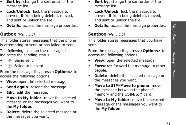 Menu functions    Messaging (Menu 5)61•Sort by: change the sort order of the message list.•Lock/Unlock: lock the message to prevent it from being deleted, moved, and sent or unlock the file.•Details: access the message properties.Outbox (Menu 5.5)This folder stores messages that the phone is attempting to send or has failed to send. The following icons on the message list indicates the sending status:• Being sent•  Failed to be sentFrom the message list, press &lt;Options&gt; to access the following options:•View: open the selected message.•Send again: resend the message.•Edit: edit the message.•Move to My folder: move the selected message or the messages you want to the My folder.•Delete: delete the selected message or the messages you want.•Sort by: change the sort order of the message list.•Lock/Unlock: lock the message to prevent it from being deleted, moved, and sent or unlock the file.•Details: access the message properties.Sentbox (Menu 5.6)This folder stores messages that you have sent. From the message list, press &lt;Options&gt; to access the following options:•View: open the selected message. •Forward: forward the message to other people.•Delete: delete the selected message or the messages you want.•Move to SIM/Move to phone: move the message between the phone’s memory and the USIM/SIM card.•Move to My folder: move the selected message or the messages you want to the My folder.