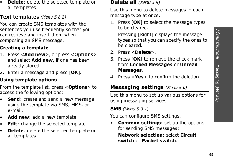 Menu functions    Messaging (Menu 5)63•Delete: delete the selected template or all templates.Text templates (Menu 5.8.2)You can create SMS templates with the sentences you use frequently so that you can retrieve and insert them when composing an SMS message.Creating a template1. Press &lt;Add new&gt;, or press &lt;Options&gt; and select Add new, if one has been already stored.2. Enter a message and press [OK].Using template optionsFrom the template list, press &lt;Options&gt; to access the following options:•Send: create and send a new message using the template via SMS, MMS, or e-mail.•Add new: add a new template.•Edit: change the selected template.•Delete: delete the selected template or all templates.Delete all (Menu 5.9)Use this menu to delete messages in each message type at once.1. Press [OK] to select the message types to be cleared.Pressing [Right] displays the message types so that you can specify the ones to be cleared.2. Press &lt;Delete&gt;.3. Press [OK] to remove the check mark from Locked Messages or Unread Messages.4. Press &lt;Yes&gt; to confirm the deletion.Messaging settings (Menu 5.0)Use this menu to set up various options for using messaging services.SMS (Menu 5.0.1)You can configure SMS settings.•Common settings: set up the options for sending SMS messages:Network selection: select Circuit switch or Packet switch.