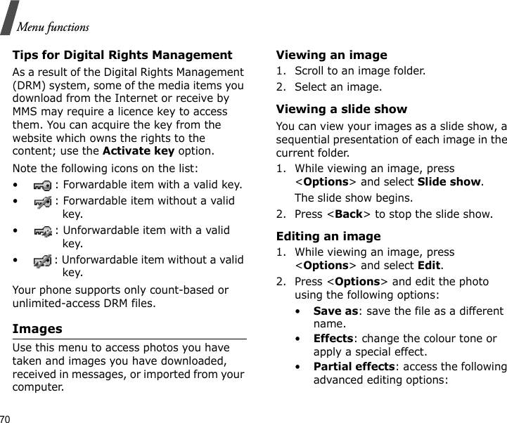 70Menu functionsTips for Digital Rights ManagementAs a result of the Digital Rights Management (DRM) system, some of the media items you download from the Internet or receive by MMS may require a licence key to access them. You can acquire the key from the website which owns the rights to the content; use the Activate key option. Note the following icons on the list: • : Forwardable item with a valid key.• : Forwardable item without a valid key.• : Unforwardable item with a valid key.• : Unforwardable item without a valid key.Your phone supports only count-based or unlimited-access DRM files.ImagesUse this menu to access photos you have taken and images you have downloaded, received in messages, or imported from your computer.Viewing an image1. Scroll to an image folder.2. Select an image.Viewing a slide showYou can view your images as a slide show, a sequential presentation of each image in the current folder.1. While viewing an image, press &lt;Options&gt; and select Slide show.The slide show begins.2. Press &lt;Back&gt; to stop the slide show.Editing an image1. While viewing an image, press &lt;Options&gt; and select Edit.2. Press &lt;Options&gt; and edit the photo using the following options:•Save as: save the file as a different name.•Effects: change the colour tone or apply a special effect.•Partial effects: access the following advanced editing options: