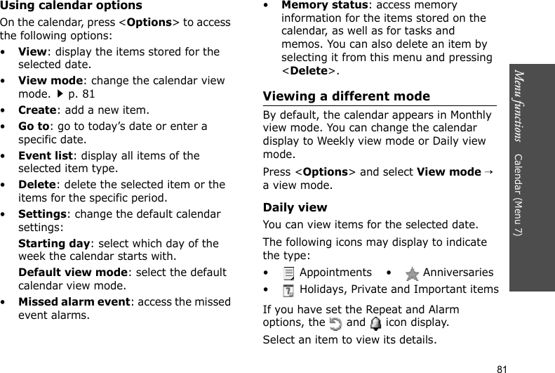 Menu functions    Calendar (Menu 7)81Using calendar optionsOn the calendar, press &lt;Options&gt; to access the following options:•View: display the items stored for the selected date.•View mode: change the calendar view mode.p. 81•Create: add a new item. •Go to: go to today’s date or enter a specific date.•Event list: display all items of the selected item type.•Delete: delete the selected item or the items for the specific period.•Settings: change the default calendar settings: Starting day: select which day of the week the calendar starts with.Default view mode: select the default calendar view mode.•Missed alarm event: access the missed event alarms.•Memory status: access memory information for the items stored on the calendar, as well as for tasks and memos. You can also delete an item by selecting it from this menu and pressing &lt;Delete&gt;.Viewing a different modeBy default, the calendar appears in Monthly view mode. You can change the calendar display to Weekly view mode or Daily view mode. Press &lt;Options&gt; and select View mode → a view mode.Daily viewYou can view items for the selected date.The following icons may display to indicate the type:If you have set the Repeat and Alarm options, the   and   icon display.Select an item to view its details.•  Appointments •  Anniversaries•  Holidays, Private and Important items
