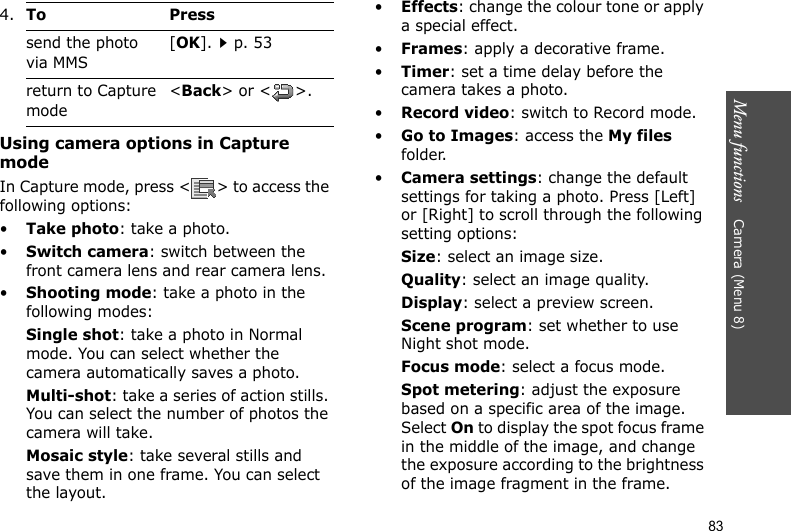 Menu functions    Camera (Menu 8)83Using camera options in Capture modeIn Capture mode, press &lt; &gt; to access the following options:•Take photo: take a photo.•Switch camera: switch between the front camera lens and rear camera lens.•Shooting mode: take a photo in the following modes:Single shot: take a photo in Normal mode. You can select whether the camera automatically saves a photo.Multi-shot: take a series of action stills. You can select the number of photos the camera will take.Mosaic style: take several stills and save them in one frame. You can select the layout.•Effects: change the colour tone or apply a special effect.•Frames: apply a decorative frame.•Timer: set a time delay before the camera takes a photo.•Record video: switch to Record mode.•Go to Images: access the My files folder.•Camera settings: change the default settings for taking a photo. Press [Left] or [Right] to scroll through the following setting options:Size: select an image size. Quality: select an image quality. Display: select a preview screen.Scene program: set whether to use Night shot mode.Focus mode: select a focus mode.Spot metering: adjust the exposure based on a specific area of the image. Select On to display the spot focus frame in the middle of the image, and change the exposure according to the brightness of the image fragment in the frame.send the photo via MMS[OK].p. 53return to Capture mode&lt;Back&gt; or &lt; &gt;.4.To Press