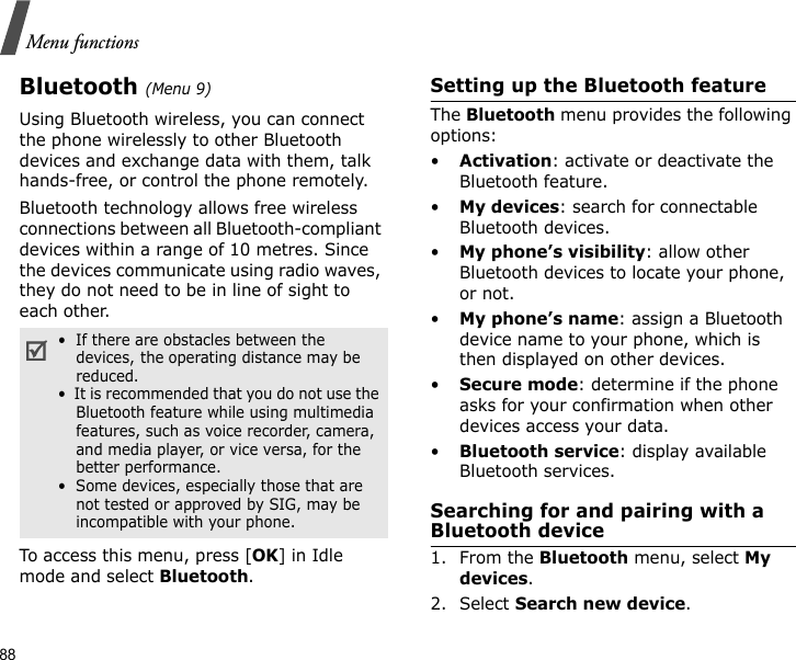 88Menu functionsBluetooth(Menu 9) Using Bluetooth wireless, you can connect the phone wirelessly to other Bluetooth devices and exchange data with them, talk hands-free, or control the phone remotely.Bluetooth technology allows free wireless connections between all Bluetooth-compliant devices within a range of 10 metres. Since the devices communicate using radio waves, they do not need to be in line of sight to each other. To access this menu, press [OK] in Idle mode and select Bluetooth.Setting up the Bluetooth featureThe Bluetooth menu provides the following options:•Activation: activate or deactivate the Bluetooth feature.•My devices: search for connectable Bluetooth devices.•My phone’s visibility: allow other Bluetooth devices to locate your phone, or not.•My phone’s name: assign a Bluetooth device name to your phone, which is then displayed on other devices.•Secure mode: determine if the phone asks for your confirmation when other devices access your data.•Bluetooth service: display available Bluetooth services. Searching for and pairing with a Bluetooth device1. From the Bluetooth menu, select My devices.2. Select Search new device.•  If there are obstacles between the devices, the operating distance may be reduced.•  It is recommended that you do not use the Bluetooth feature while using multimedia features, such as voice recorder, camera, and media player, or vice versa, for the better performance.•  Some devices, especially those that are not tested or approved by SIG, may be incompatible with your phone.