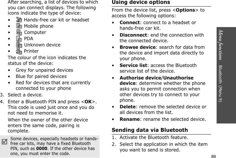 Menu functions    Bluetooth(Menu 9)89After searching, a list of devices to which you can connect displays. The following icons indicate the type of device:•  Hands-free car kit or headset• Mobile phone• Computer• PDA•  Unknown device•  PrinterThe colour of the icon indicates the status of the device:• Grey for unpaired devices• Blue for paired devices• Red for devices that are currently connected to your phone3. Select a device.4. Enter a Bluetooth PIN and press &lt;OK&gt;. This code is used just once and you do not need to memorise it.When the owner of the other device enters the same code, pairing is complete.Using device optionsFrom the device list, press &lt;Options&gt; to access the following options:•Connect: connect to a headset or hands-free car kit.•Disconnect: end the connection with the connected device.•Browse device: search for data from the device and import data directly to your phone.•Service list: access the Bluetooth service list of the device.•Authorise device/Unauthorise device: determine whether the phone asks you to permit connection when other devices try to connect to your phone.•Delete: remove the selected device or all devices from the list.•Rename: rename the selected device.Sending data via Bluetooth1. Activate the Bluetooth feature.2. Select the application in which the item you want to send is stored. Some devices, especially headsets or hands-free car kits, may have a fixed Bluetooth PIN, such as 0000. If the other device has one, you must enter the code.