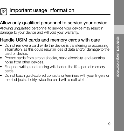 9safety and usage informationAllow only qualified personnel to service your deviceAllowing unqualified personnel to service your device may result in damage to your device and will void your warranty.Handle USIM cards and memory cards with care• Do not remove a card while the device is transferring or accessing information, as this could result in loss of data and/or damage to the card or device.• Protect cards from strong shocks, static electricity, and electrical noise from other devices.• Frequent writing and erasing will shorten the life span of memory cards.• Do not touch gold-colored contacts or terminals with your fingers or metal objects. If dirty, wipe the card with a soft cloth.Important usage information