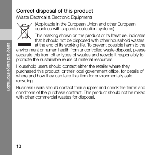 10safety and usage informationCorrect disposal of this product(Waste Electrical &amp; Electronic Equipment)(Applicable in the European Union and other European countries with separate collection systems)This marking shown on the product or its literature, indicates that it should not be disposed with other household wastes at the end of its working life. To prevent possible harm to the environment or human health from uncontrolled waste disposal, please separate this from other types of wastes and recycle it responsibly to promote the sustainable reuse of material resources.Household users should contact either the retailer where they purchased this product, or their local government office, for details of where and how they can take this item for environmentally safe recycling. Business users should contact their supplier and check the terms and conditions of the purchase contract. This product should not be mixed with other commercial wastes for disposal. 