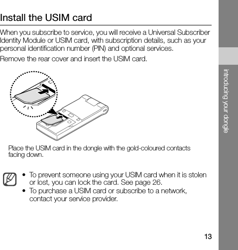 13introducing your dongleInstall the USIM cardWhen you subscribe to service, you will receive a Universal Subscriber Identity Module or USIM card, with subscription details, such as your personal identification number (PIN) and optional services.Remove the rear cover and insert the USIM card.• To prevent someone using your USIM card when it is stolen or lost, you can lock the card. See page 26.• To purchase a USIM card or subscribe to a network, contact your service provider.Place the USIM card in the dongle with the gold-coloured contacts facing down.