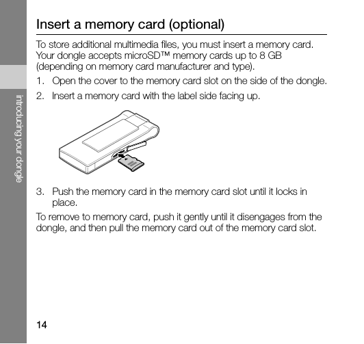 14introducing your dongleInsert a memory card (optional)To store additional multimedia files, you must insert a memory card. Your dongle accepts microSD™ memory cards up to 8 GB (depending on memory card manufacturer and type).1. Open the cover to the memory card slot on the side of the dongle.2. Insert a memory card with the label side facing up.3. Push the memory card in the memory card slot until it locks in place.To remove to memory card, push it gently until it disengages from the dongle, and then pull the memory card out of the memory card slot.