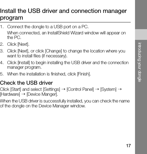 17introducing your dongleInstall the USB driver and connection manager program1. Connect the dongle to a USB port on a PC.When connected, an InstallShield Wizard window will appear on the PC.2. Click [Next].3. Click [Next], or click [Change] to change the location where you want to install files (if necessary).4. Click [Install] to begin installing the USB driver and the connection manager program.5. When the installation is finished, click [Finish].Check the USB driverClick [Start] and select [Settings] → [Control Panel] → [System] → [Hardware] → [Device Manger].When the USB driver is successfully installed, you can check the name of the dongle on the Device Manager window.