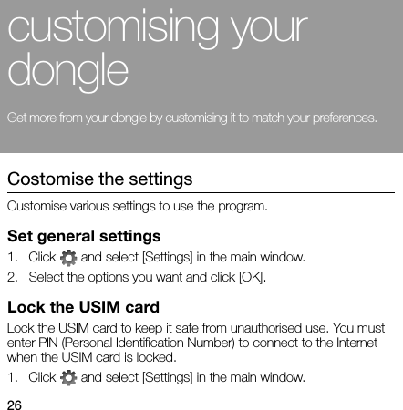 26customising your dongleGet more from your dongle by customising it to match your preferences.Costomise the settingsCustomise various settings to use the program.Set general settings1. Click   and select [Settings] in the main window.2. Select the options you want and click [OK].Lock the USIM cardLock the USIM card to keep it safe from unauthorised use. You must enter PIN (Personal Identification Number) to connect to the Internet when the USIM card is locked.1. Click   and select [Settings] in the main window.