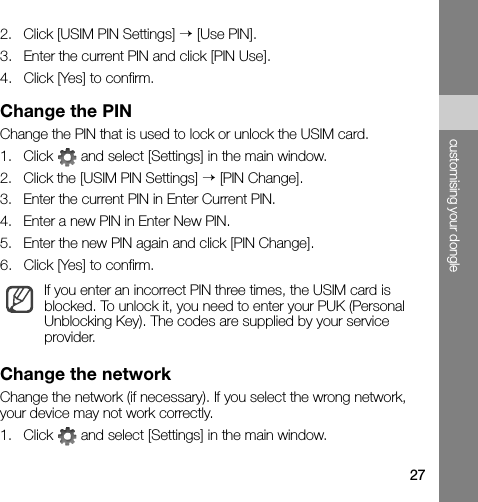 27customising your dongle2. Click [USIM PIN Settings] → [Use PIN].3. Enter the current PIN and click [PIN Use].4. Click [Yes] to confirm.Change the PINChange the PIN that is used to lock or unlock the USIM card.1. Click   and select [Settings] in the main window.2. Click the [USIM PIN Settings] → [PIN Change].3. Enter the current PIN in Enter Current PIN.4. Enter a new PIN in Enter New PIN.5. Enter the new PIN again and click [PIN Change].6. Click [Yes] to confirm.Change the networkChange the network (if necessary). If you select the wrong network, your device may not work correctly.1. Click   and select [Settings] in the main window.If you enter an incorrect PIN three times, the USIM card is blocked. To unlock it, you need to enter your PUK (Personal Unblocking Key). The codes are supplied by your service provider.