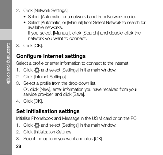 28customising your dongle2. Click [Network Settings].• Select [Automatic] or a network band from Network mode.• Select [Automatic] or [Manual] from Select Network to search for available networks.If you select [Manual], click [Search] and double-click the network you want to connect.3. Click [OK].Configure Internet settingsSelect a profile or enter information to connect to the Internet.1. Click   and select [Settings] in the main window.2. Click [Internet Settings].3. Select a profile from the drop-down list.Or, click [New], enter information you have received from your service provider, and click [Save].4. Click [OK].Set initialisation settingsInitialise Phonebook and Message in the USIM card or on the PC.1. Click   and select [Settings] in the main window.2. Click [Initialization Settings].3. Select the options you want and click [OK].