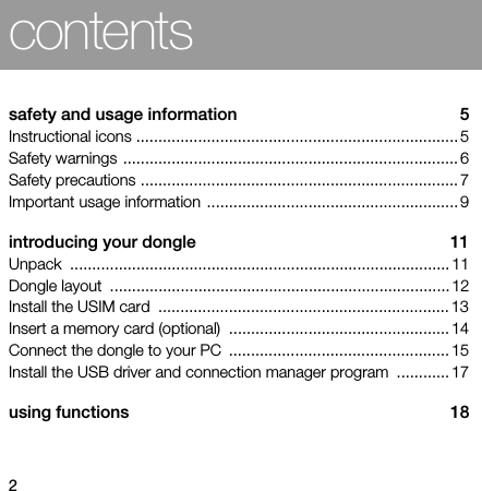 2contentssafety and usage information  5Instructional icons ......................................................................... 5Safety warnings ............................................................................ 6Safety precautions ........................................................................ 7Important usage information ......................................................... 9introducing your dongle  11Unpack ...................................................................................... 11Dongle layout  ............................................................................. 12Install the USIM card  .................................................................. 13Insert a memory card (optional)  .................................................. 14Connect the dongle to your PC  .................................................. 15Install the USB driver and connection manager program  ............ 17using functions  18