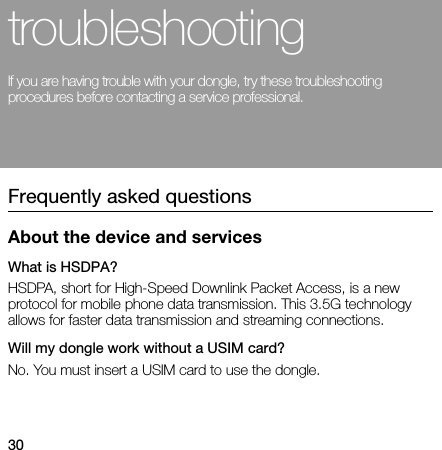 30troubleshootingIf you are having trouble with your dongle, try these troubleshooting procedures before contacting a service professional.Frequently asked questionsAbout the device and servicesWhat is HSDPA?HSDPA, short for High-Speed Downlink Packet Access, is a new protocol for mobile phone data transmission. This 3.5G technology allows for faster data transmission and streaming connections.Will my dongle work without a USIM card?No. You must insert a USIM card to use the dongle.