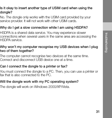 31troubleshootingIs it okay to insert another type of USIM card when using the dongle?No. The dongle only works with the USIM card provided by your service provider. It will not work with other USIM cards.Why do I get a slow connection while I am using HSDPA?HSDPA is a shared data service. You may experience slower connections when several users in the same area are accessing the HSDPA service. Why won’t my computer recognise my USB devices when I plug two of them together?The computer cannot recognise two devices at the same time. Connect and disconnect USB device one at a time.Can I connect the dongle to a printer or fax?You must connect the dongle to a PC. Then, you can use a printer or fax that is also connected to the PC. Will the dongle work with my PC operating system?The dongle will work on Windows 2000/XP/Vista.