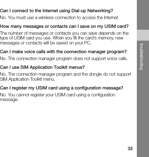 33troubleshootingCan I connect to the Internet using Dial-up Networking?No. You must use a wireless connection to access the Internet.How many messages or contacts can I save on my USIM card?The number of messages or contacts you can save depends on the type of USIM card you use. When you fill the card&apos;s memory, new messages or contacts will be saved on your PC.Can I make voice calls with the connection manager program?No. The connection manager program does not support voice calls.Can I use SIM Application Toolkit menus?No. The connection manager program and the dongle do not support SIM Application Toolkit menu. Can I register my USIM card using a configuration message?No. You cannot register your USIM card using a configuration message.