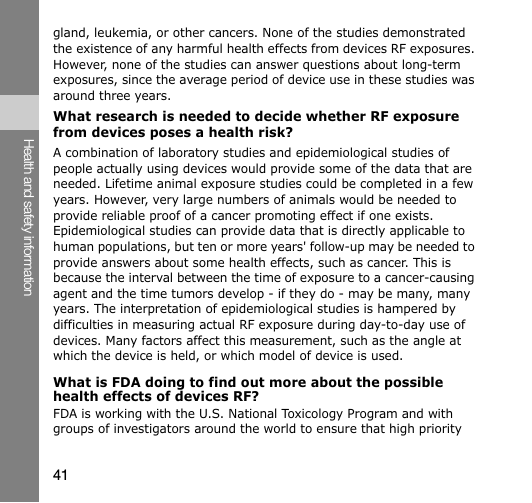 41Health and safety informationgland, leukemia, or other cancers. None of the studies demonstrated the existence of any harmful health effects from devices RF exposures. However, none of the studies can answer questions about long-term exposures, since the average period of device use in these studies was around three years.What research is needed to decide whether RF exposure from devices poses a health risk?A combination of laboratory studies and epidemiological studies of people actually using devices would provide some of the data that are needed. Lifetime animal exposure studies could be completed in a few years. However, very large numbers of animals would be needed to provide reliable proof of a cancer promoting effect if one exists. Epidemiological studies can provide data that is directly applicable to human populations, but ten or more years&apos; follow-up may be needed to provide answers about some health effects, such as cancer. This is because the interval between the time of exposure to a cancer-causing agent and the time tumors develop - if they do - may be many, many years. The interpretation of epidemiological studies is hampered by difficulties in measuring actual RF exposure during day-to-day use of devices. Many factors affect this measurement, such as the angle at which the device is held, or which model of device is used.What is FDA doing to find out more about the possible health effects of devices RF?FDA is working with the U.S. National Toxicology Program and with groups of investigators around the world to ensure that high priority 