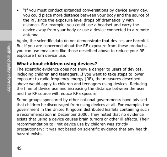 43Health and safety information• “If you must conduct extended conversations by device every day, you could place more distance between your body and the source of the RF, since the exposure level drops off dramatically with distance. For example, you could use a headset and carry the device away from your body or use a device connected to a remote antenna.Again, the scientific data do not demonstrate that devices are harmful. But if you are concerned about the RF exposure from these products, you can use measures like those described above to reduce your RF exposure from device use.What about children using devices?The scientific evidence does not show a danger to users of devices, including children and teenagers. If you want to take steps to lower exposure to radio frequency energy (RF), the measures described above would apply to children and teenagers using devices. Reducing the time of device use and increasing the distance between the user and the RF source will reduce RF exposure.Some groups sponsored by other national governments have advised that children be discouraged from using devices at all. For example, the government in the United Kingdom distributed leaflets containing such a recommendation in December 2000. They noted that no evidence exists that using a device causes brain tumors or other ill effects. Their recommendation to limit device use by children was strictly precautionary; it was not based on scientific evidence that any health hazard exists. 