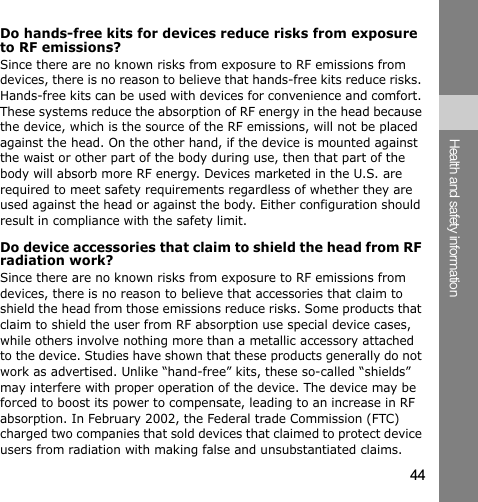 44Health and safety informationDo hands-free kits for devices reduce risks from exposure to RF emissions?Since there are no known risks from exposure to RF emissions from devices, there is no reason to believe that hands-free kits reduce risks. Hands-free kits can be used with devices for convenience and comfort. These systems reduce the absorption of RF energy in the head because the device, which is the source of the RF emissions, will not be placed against the head. On the other hand, if the device is mounted against the waist or other part of the body during use, then that part of the body will absorb more RF energy. Devices marketed in the U.S. are required to meet safety requirements regardless of whether they are used against the head or against the body. Either configuration should result in compliance with the safety limit.Do device accessories that claim to shield the head from RF radiation work?Since there are no known risks from exposure to RF emissions from devices, there is no reason to believe that accessories that claim to shield the head from those emissions reduce risks. Some products that claim to shield the user from RF absorption use special device cases, while others involve nothing more than a metallic accessory attached to the device. Studies have shown that these products generally do not work as advertised. Unlike “hand-free” kits, these so-called “shields” may interfere with proper operation of the device. The device may be forced to boost its power to compensate, leading to an increase in RF absorption. In February 2002, the Federal trade Commission (FTC) charged two companies that sold devices that claimed to protect device users from radiation with making false and unsubstantiated claims. 