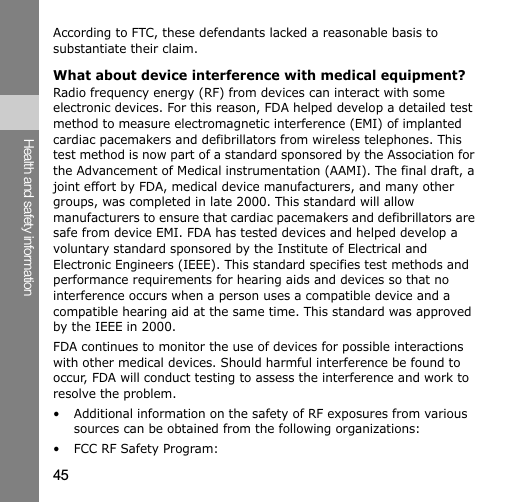 45Health and safety informationAccording to FTC, these defendants lacked a reasonable basis to substantiate their claim.What about device interference with medical equipment?Radio frequency energy (RF) from devices can interact with some electronic devices. For this reason, FDA helped develop a detailed test method to measure electromagnetic interference (EMI) of implanted cardiac pacemakers and defibrillators from wireless telephones. This test method is now part of a standard sponsored by the Association for the Advancement of Medical instrumentation (AAMI). The final draft, a joint effort by FDA, medical device manufacturers, and many other groups, was completed in late 2000. This standard will allow manufacturers to ensure that cardiac pacemakers and defibrillators are safe from device EMI. FDA has tested devices and helped develop a voluntary standard sponsored by the Institute of Electrical and Electronic Engineers (IEEE). This standard specifies test methods and performance requirements for hearing aids and devices so that no interference occurs when a person uses a compatible device and a compatible hearing aid at the same time. This standard was approved by the IEEE in 2000.FDA continues to monitor the use of devices for possible interactions with other medical devices. Should harmful interference be found to occur, FDA will conduct testing to assess the interference and work to resolve the problem.• Additional information on the safety of RF exposures from various sources can be obtained from the following organizations:• FCC RF Safety Program: