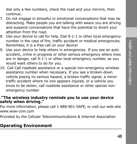 48Health and safety informationdial only a few numbers, check the road and your mirrors, then continue.7. Do not engage in stressful or emotional conversations that may be distracting. Make people you are talking with aware you are driving and suspend conversations that have the potential to divert your attention from the road.8. Use your device to call for help. Dial 9-1-1 or other local emergency number in the case of fire, traffic accident or medical emergencies. Remember, it is a free call on your device!9. Use your device to help others in emergencies. If you see an auto accident, crime in progress or other serious emergency where lives are in danger, call 9-1-1 or other local emergency number, as you would want others to do for you.10. Call Call roadside assistance or a special non-emergency wireless assistance number when necessary. If you see a broken-down vehicle posing no serious hazard, a broken traffic signal, a minor traffic accident where no one appears injured, or a vehicle you know to be stolen, call roadside assistance or other special non-emergency number.“The wireless industry reminds you to use your device safely when driving.”For more information, please call 1-888-901-SAFE, or visit our web-site www.wow-com.com Provided by the Cellular Telecommunications &amp; Internet AssociationOperating Environment