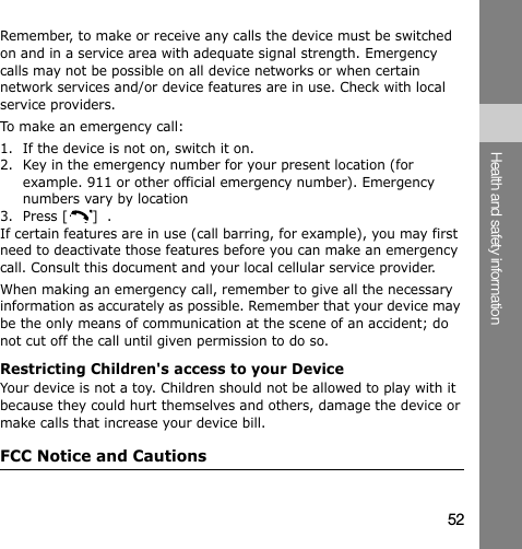 52Health and safety informationRemember, to make or receive any calls the device must be switched on and in a service area with adequate signal strength. Emergency calls may not be possible on all device networks or when certain network services and/or device features are in use. Check with local service providers.To make an emergency call:1. If the device is not on, switch it on.2. Key in the emergency number for your present location (for example. 911 or other official emergency number). Emergency numbers vary by location3. Press [ ]  .If certain features are in use (call barring, for example), you may first need to deactivate those features before you can make an emergency call. Consult this document and your local cellular service provider.When making an emergency call, remember to give all the necessary information as accurately as possible. Remember that your device may be the only means of communication at the scene of an accident; do not cut off the call until given permission to do so.Restricting Children&apos;s access to your DeviceYour device is not a toy. Children should not be allowed to play with it because they could hurt themselves and others, damage the device or make calls that increase your device bill.FCC Notice and Cautions