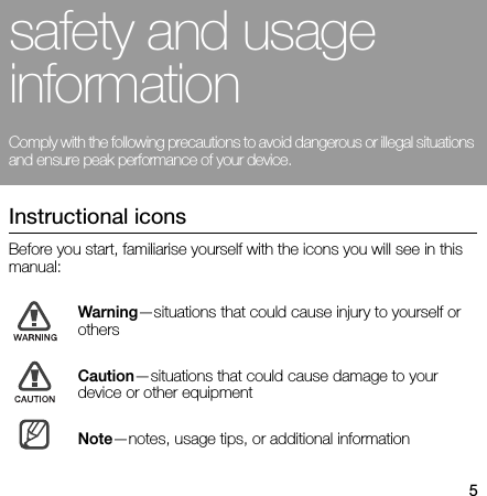 5safety and usage informationComply with the following precautions to avoid dangerous or illegal situations and ensure peak performance of your device. Instructional iconsBefore you start, familiarise yourself with the icons you will see in this manual: Warning—situations that could cause injury to yourself or othersCaution—situations that could cause damage to your device or other equipmentNote—notes, usage tips, or additional information 