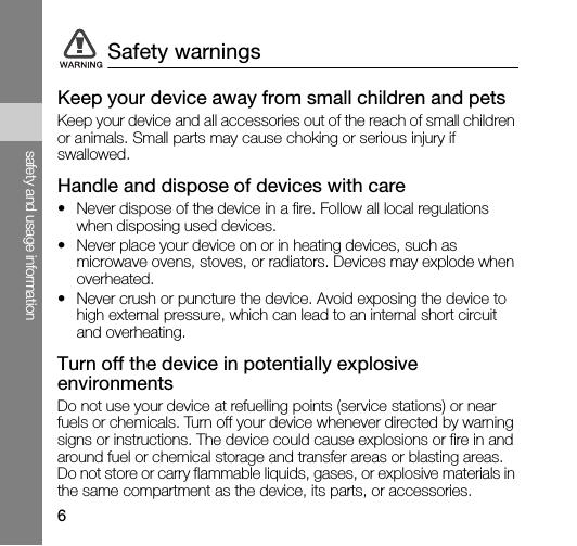 6safety and usage informationKeep your device away from small children and petsKeep your device and all accessories out of the reach of small children or animals. Small parts may cause choking or serious injury if swallowed.Handle and dispose of devices with care• Never dispose of the device in a fire. Follow all local regulations when disposing used devices.• Never place your device on or in heating devices, such as microwave ovens, stoves, or radiators. Devices may explode when overheated.• Never crush or puncture the device. Avoid exposing the device to high external pressure, which can lead to an internal short circuit and overheating.Turn off the device in potentially explosive environmentsDo not use your device at refuelling points (service stations) or near fuels or chemicals. Turn off your device whenever directed by warning signs or instructions. The device could cause explosions or fire in and around fuel or chemical storage and transfer areas or blasting areas. Do not store or carry flammable liquids, gases, or explosive materials in the same compartment as the device, its parts, or accessories.Safety warnings