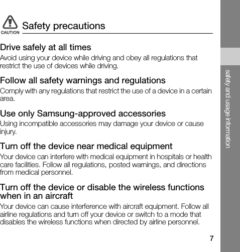 7safety and usage informationDrive safely at all timesAvoid using your device while driving and obey all regulations that restrict the use of devices while driving.Follow all safety warnings and regulationsComply with any regulations that restrict the use of a device in a certain area.Use only Samsung-approved accessoriesUsing incompatible accessories may damage your device or cause injury.Turn off the device near medical equipmentYour device can interfere with medical equipment in hospitals or health care facilities. Follow all regulations, posted warnings, and directions from medical personnel.Turn off the device or disable the wireless functions when in an aircraftYour device can cause interference with aircraft equipment. Follow all airline regulations and turn off your device or switch to a mode that disables the wireless functions when directed by airline personnel.Safety precautions