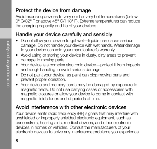 8safety and usage informationProtect the device from damageAvoid exposing devices to very cold or very hot temperatures (below 0° C/32° F or above 45° C/113° F). Extreme temperatures can reduce the charging capacity and life of your devices.Handle your device carefully and sensibly• Do not allow your device to get wet—liquids can cause serious damage. Do not handle your device with wet hands. Water damage to your device can void your manufacturer’s warranty.• Avoid using or storing your device in dusty, dirty areas to prevent damage to moving parts.• Your device is a complex electronic device—protect it from impacts and rough handling to avoid serious damage.• Do not paint your device, as paint can clog moving parts and prevent proper operation.• Your device and memory cards may be damaged by exposure to magnetic fields. Do not use carrying cases or accessories with magnetic closures or allow your device to come in contact with magnetic fields for extended periods of time.Avoid interference with other electronic devicesYour device emits radio frequency (RF) signals that may interfere with unshielded or improperly shielded electronic equipment, such as pacemakers, hearing aids, medical devices, and other electronic devices in homes or vehicles. Consult the manufacturers of your electronic devices to solve any interference problems you experience.