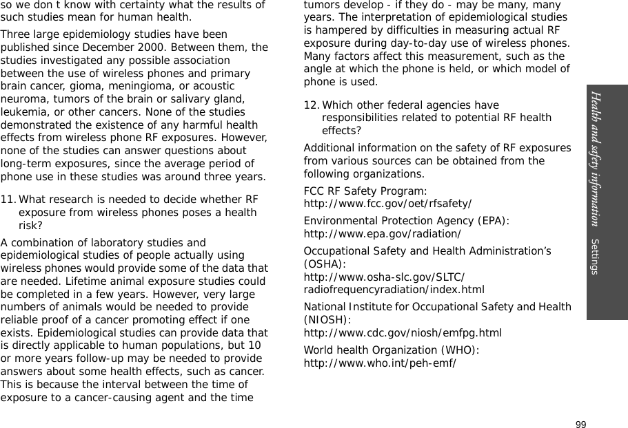 99Health and safety information    Settings so we don t know with certainty what the results of such studies mean for human health.Three large epidemiology studies have been published since December 2000. Between them, the studies investigated any possible association between the use of wireless phones and primary brain cancer, gioma, meningioma, or acoustic neuroma, tumors of the brain or salivary gland, leukemia, or other cancers. None of the studies demonstrated the existence of any harmful health effects from wireless phone RF exposures. However, none of the studies can answer questions about long-term exposures, since the average period of phone use in these studies was around three years.11.What research is needed to decide whether RF exposure from wireless phones poses a health risk?A combination of laboratory studies and epidemiological studies of people actually using wireless phones would provide some of the data that are needed. Lifetime animal exposure studies could be completed in a few years. However, very large numbers of animals would be needed to provide reliable proof of a cancer promoting effect if one exists. Epidemiological studies can provide data that is directly applicable to human populations, but 10 or more years follow-up may be needed to provide answers about some health effects, such as cancer. This is because the interval between the time of exposure to a cancer-causing agent and the time tumors develop - if they do - may be many, many years. The interpretation of epidemiological studies is hampered by difficulties in measuring actual RF exposure during day-to-day use of wireless phones. Many factors affect this measurement, such as the angle at which the phone is held, or which model of phone is used.12.Which other federal agencies have responsibilities related to potential RF health effects?Additional information on the safety of RF exposures from various sources can be obtained from the following organizations.FCC RF Safety Program:http://www.fcc.gov/oet/rfsafety/Environmental Protection Agency (EPA):http://www.epa.gov/radiation/Occupational Safety and Health Administration’s (OSHA):http://www.osha-slc.gov/SLTC/radiofrequencyradiation/index.htmlNational Institute for Occupational Safety and Health (NIOSH):http://www.cdc.gov/niosh/emfpg.htmlWorld health Organization (WHO):http://www.who.int/peh-emf/