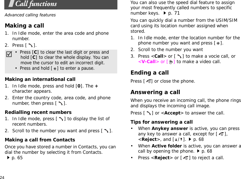 24Call functionsAdvanced calling featuresMaking a call1. In Idle mode, enter the area code and phone number.2. Press [ ].Making an international call1. In Idle mode, press and hold [0]. The + character appears.2. Enter the country code, area code, and phone number, then press [ ].Redialling recent numbers1. In Idle mode, press [ ] to display the list of recent numbers.2. Scroll to the number you want and press [ ].Making a call from ContactsOnce you have stored a number in Contacts, you can dial the number by selecting it from Contacts.p. 65You can also use the speed dial feature to assign your most frequently called numbers to specific number keys. p. 71You can quickly dial a number from the USIM/SIM card using its location number assigned when stored.1. In Idle mode, enter the location number for the phone number you want and press [ ].2. Scroll to the number you want3. Press &lt;Call&gt; or [ ] to make a vocie call, or &lt;V-Call&gt; or [ ] to make a video call.Ending a callPress [ ] or close the phone.Answering a callWhen you receive an incoming call, the phone rings and displays the incoming call image. Press [ ] or &lt;Accept&gt; to answer the call.Tips for answering a call• When Anykey answer is active, you can press any key to answer a call, except for [ ], &lt;Reject&gt;, and [ / ].p. 68• When Active folder is active, you can answer a call by opening the phone.p. 68• Press &lt;Reject&gt; or [ ] to reject a call.•  Press [C] to clear the last digit or press and    hold [C] to clear the whole display. You can    move the cursor to edit an incorrect digit.•  Press and hold [ ] to enter a pause.