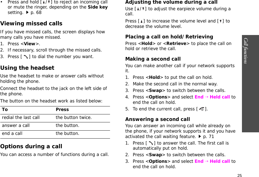 25Call functions    • Press and hold [ / ] to reject an incoming call or mute the ringer, depending on the Side key setting.p. 68Viewing missed callsIf you have missed calls, the screen displays how many calls you have missed.1. Press &lt;View&gt;.2. If necessary, scroll through the missed calls.3. Press [ ] to dial the number you want.Using the headsetUse the headset to make or answer calls without holding the phone. Connect the headset to the jack on the left side of the phone. The button on the headset work as listed below:Options during a callYou can access a number of functions during a call.Adjusting the volume during a callUse [ / ] to adjust the earpiece volume during a call.Press [ ] to increase the volume level and [ ] to decrease the volume level.Placing a call on hold/RetrievingPress &lt;Hold&gt; or &lt;Retrieve&gt; to place the call on hold or retrieve the call.Making a second callYou can make another call if your network supports it.1. Press &lt;Hold&gt; to put the call on hold.2. Make the second call in the normal way.3. Press &lt;Swap&gt; to switch between the calls.4. Press &lt;Options&gt; and select End → Held call to end the call on hold.5. To end the current call, press [ ].Answering a second callYou can answer an incoming call while already on the phone, if your network supports it and you have activated the call waiting feature.p. 71 1. Press [ ] to answer the call. The first call is automatically put on hold.2. Press &lt;Swap&gt; to switch between the calls.3. Press &lt;Options&gt; and select End → Held call to end the call on hold.To Pressredial the last call the button twice.answer a call the button.end a call the button.