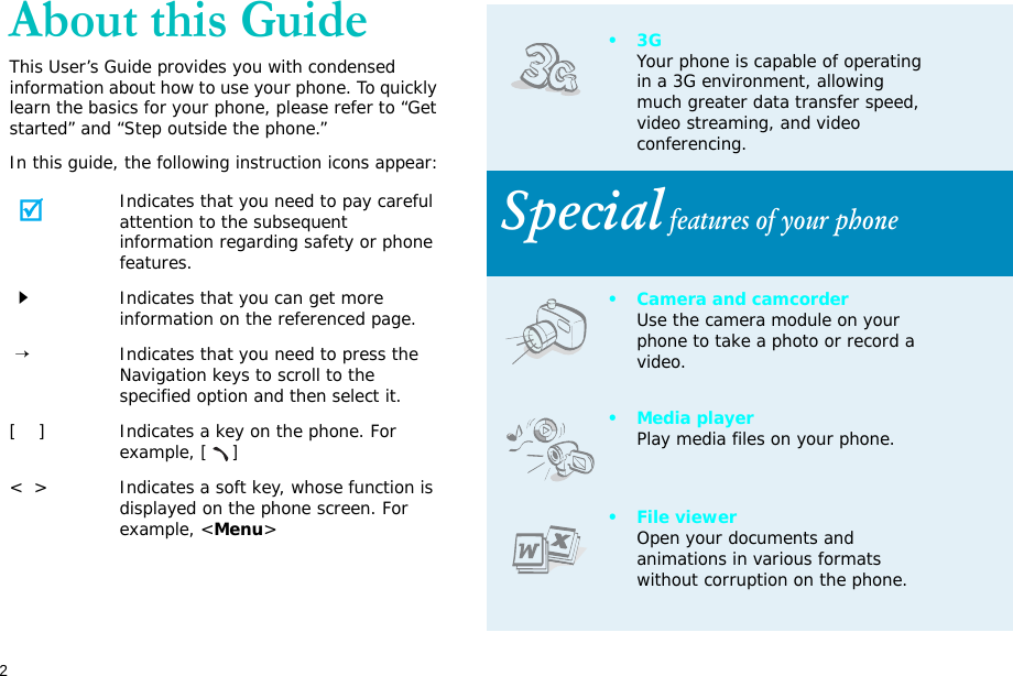 2About this GuideThis User’s Guide provides you with condensed information about how to use your phone. To quickly learn the basics for your phone, please refer to “Get started” and “Step outside the phone.”In this guide, the following instruction icons appear:Indicates that you need to pay careful attention to the subsequent information regarding safety or phone features.Indicates that you can get more information on the referenced page. →Indicates that you need to press the Navigation keys to scroll to the specified option and then select it.[    ] Indicates a key on the phone. For example, []&lt;  &gt; Indicates a soft key, whose function is displayed on the phone screen. For example, &lt;Menu&gt;•3GYour phone is capable of operating in a 3G environment, allowing much greater data transfer speed, video streaming, and video conferencing. Special features of your phone• Camera and camcorderUse the camera module on your phone to take a photo or record a video.•Media playerPlay media files on your phone.• File viewerOpen your documents and animations in various formats without corruption on the phone.